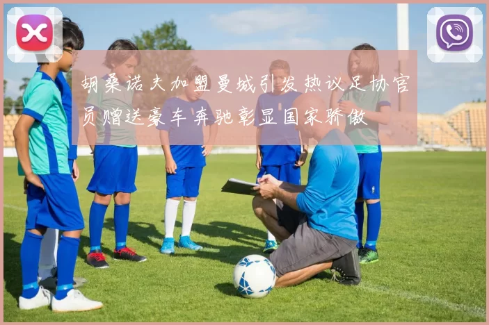 胡桑诺夫加盟曼城引发热议足协官员赠送豪车奔驰彰显国家骄傲