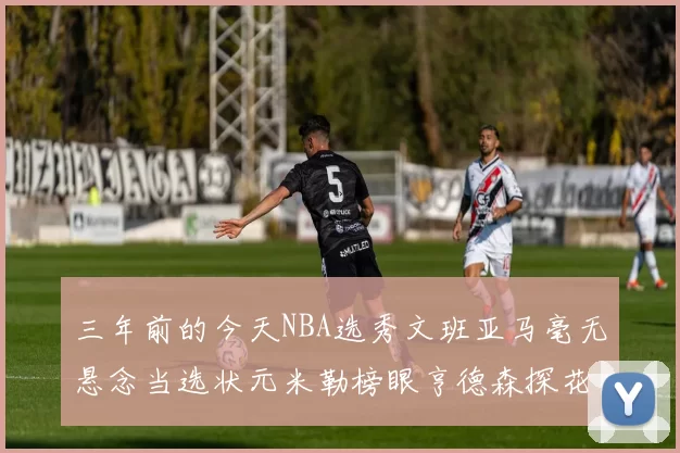 三年前的今天NBA选秀文班亚马毫无悬念当选状元米勒榜眼亨德森探花成就传奇时刻