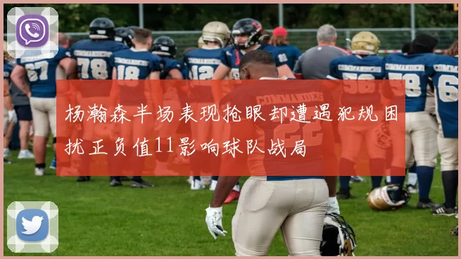 杨瀚森半场表现抢眼却遭遇犯规困扰正负值11影响球队战局