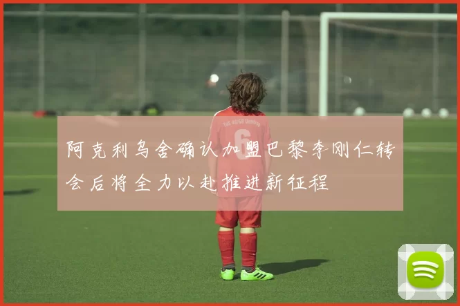 阿克利乌舍确认加盟巴黎李刚仁转会后将全力以赴推进新征程