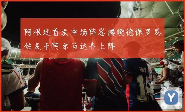 阿根廷首发中场阵容揭晓德保罗恩佐麦卡阿尔马达齐上阵