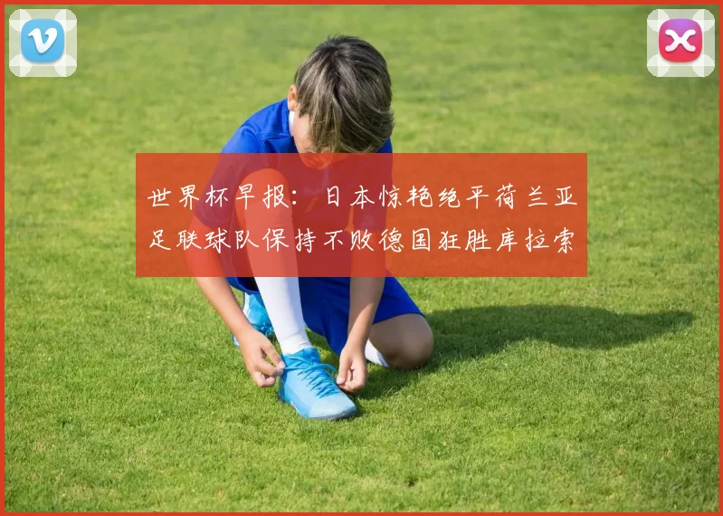 世界杯早报：日本惊艳绝平荷兰亚足联球队保持不败德国狂胜库拉索