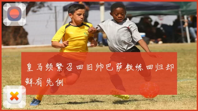 皇马频繁召回旧帅巴萨教练回归却鲜有先例