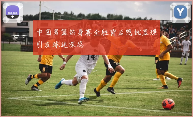 中国男篮热身赛全胜背后隐忧显现引发球迷深思