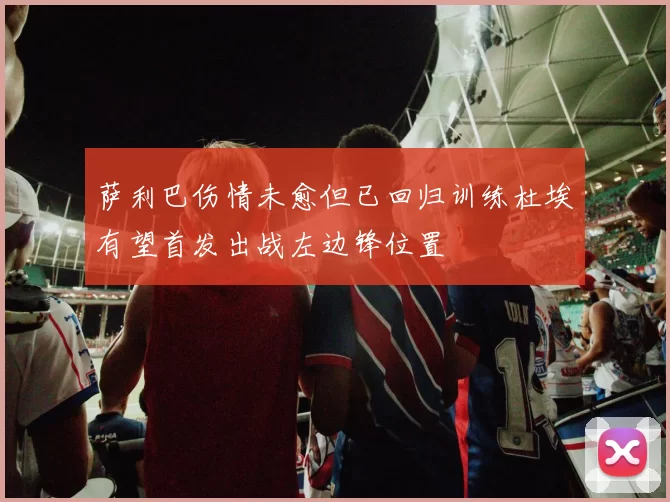 萨利巴伤情未愈但已回归训练杜埃有望首发出战左边锋位置