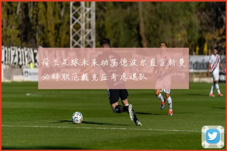 荷兰足球未来动荡德波尔直言科曼必辞职范戴克应考虑退队