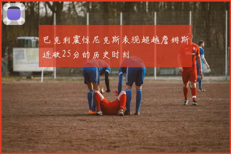 巴克利震惊尼克斯表现超越詹姆斯连砍25分的历史时刻
