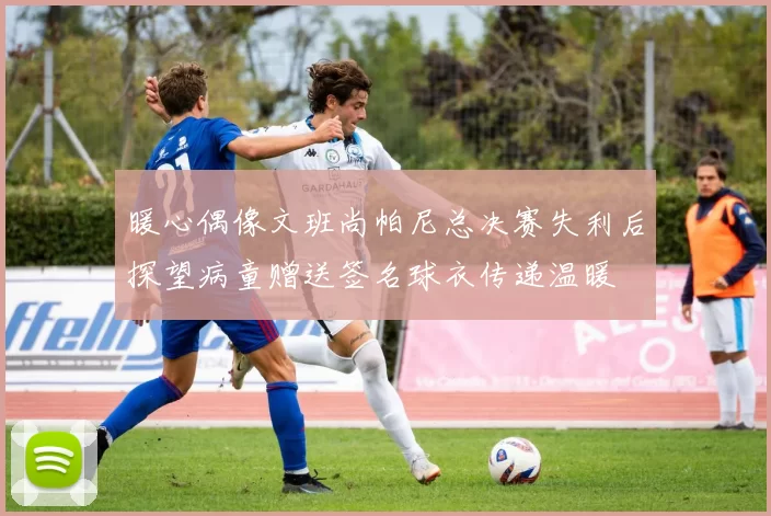 暖心偶像文班尚帕尼总决赛失利后探望病童赠送签名球衣传递温暖