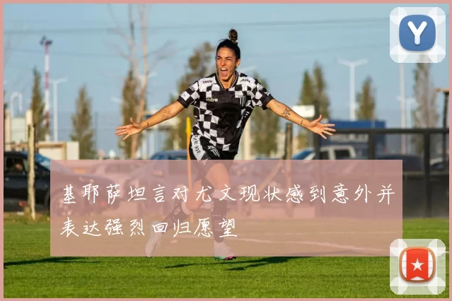 基耶萨坦言对尤文现状感到意外并表达强烈回归愿望