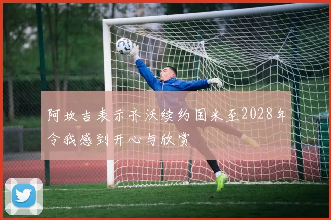 阿坎吉表示齐沃续约国米至2028年令我感到开心与欣赏