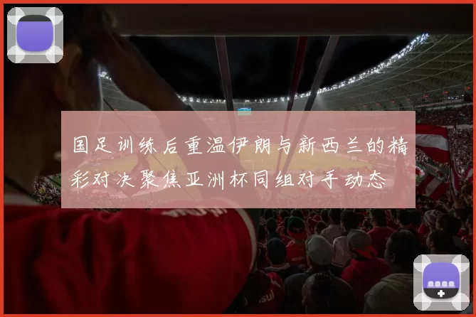 国足训练后重温伊朗与新西兰的精彩对决聚焦亚洲杯同组对手动态