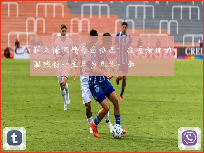 薛之谦深情告白梅西：我愿做你的脑残粉一生只为见你一面